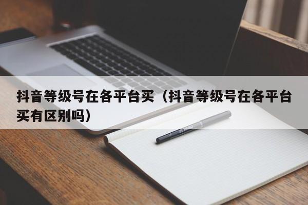 抖音等级号在各平台买（抖音等级号在各平台买有区别吗）(图1)