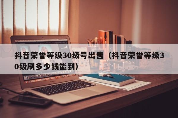 抖音荣誉等级30级号出售（抖音荣誉等级30级刷多少钱能到）(图1)