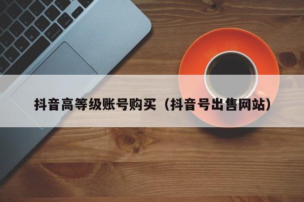 抖音高等级账号购买（抖音号出售网站）(图1)