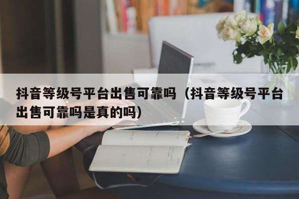 抖音等级号平台出售可靠吗（抖音等级号平台出售可靠吗是真的吗）(图1)