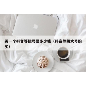 买一个抖音等级号要多少钱（抖音等级大号购买）