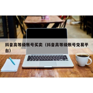 抖音高等级账号买卖（抖音高等级账号交易平台）