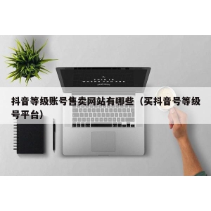 抖音等级账号售卖网站有哪些（买抖音号等级号平台）