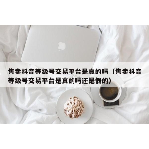 售卖抖音等级号交易平台是真的吗（售卖抖音等级号交易平台是真的吗还是假的）