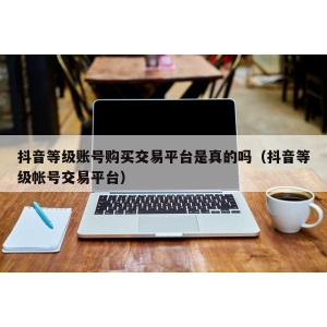 抖音等级账号购买交易平台是真的吗（抖音等级帐号交易平台）