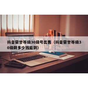 抖音荣誉等级30级号出售（抖音荣誉等级30级刷多少钱能到）