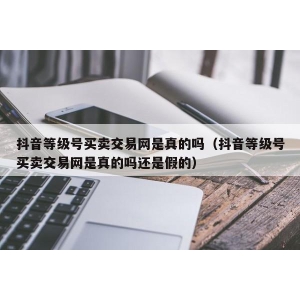 抖音等级号买卖交易网是真的吗（抖音等级号买卖交易网是真的吗还是假的）