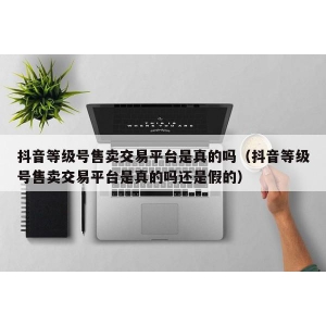 抖音等级号售卖交易平台是真的吗（抖音等级号售卖交易平台是真的吗还是假的）