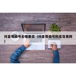 抖音等级号去哪里买（抖音等级号购买交易网）