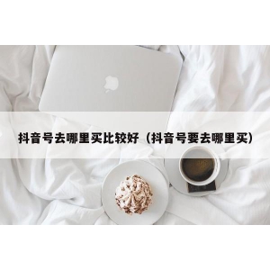 抖音号去哪里买比较好（抖音号要去哪里买）