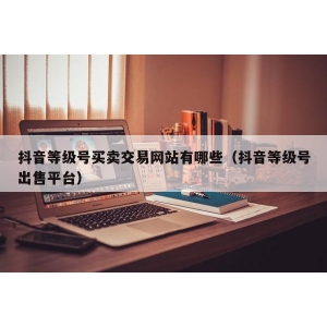 抖音等级号买卖交易网站有哪些（抖音等级号出售平台）