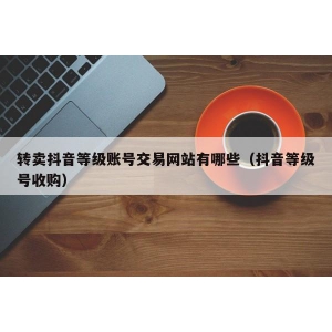 转卖抖音等级账号交易网站有哪些（抖音等级号收购）