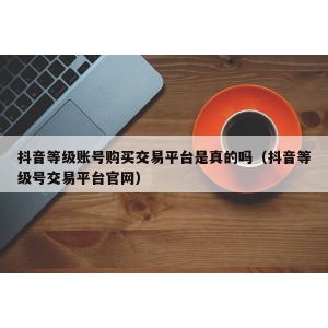 抖音等级账号购买交易平台是真的吗（抖音等级号交易平台官网）