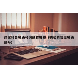 购买抖音等级号网站有哪些（购买抖音高等级账号）