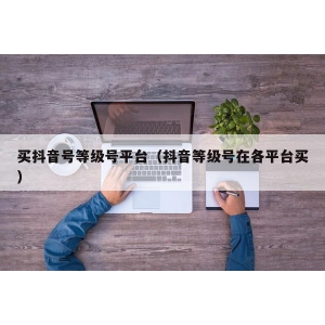 买抖音号等级号平台（抖音等级号在各平台买）