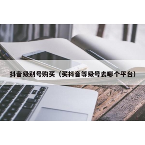 抖音级别号购买（买抖音等级号去哪个平台）
