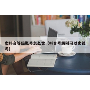 卖抖音等级账号怎么卖（抖音号级别可以卖钱吗）