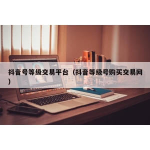 抖音号等级交易平台（抖音等级号购买交易网）