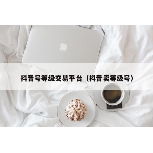 抖音号等级交易平台（抖音卖等级号）