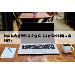 转卖抖音等级账号安全吗（抖音号级别可以卖钱吗）