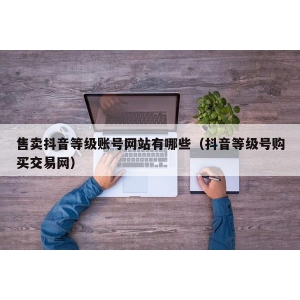 售卖抖音等级账号网站有哪些（抖音等级号购买交易网）