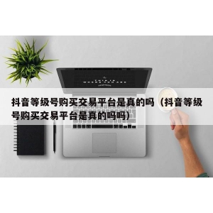 抖音等级号购买交易平台是真的吗（抖音等级号购买交易平台是真的吗吗）