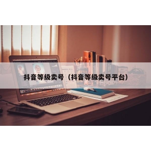 抖音等级卖号（抖音等级卖号平台）