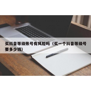买抖音等级账号有风险吗（买一个抖音等级号要多少钱）