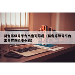 抖音等级号平台出售可靠吗（抖音等级号平台出售可靠吗安全吗）