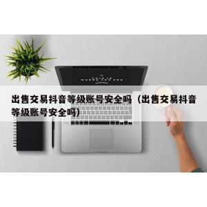 出售交易抖音等级账号安全吗（出售交易抖音等级账号安全吗）