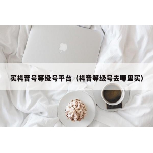 买抖音号等级号平台（抖音等级号去哪里买）