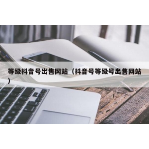 等级抖音号出售网站（抖音号等级号出售网站）