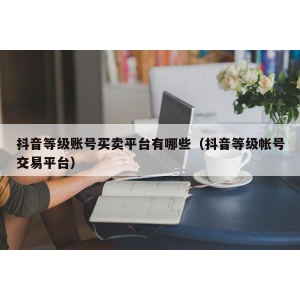 抖音等级账号买卖平台有哪些（抖音等级帐号交易平台）
