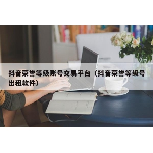 抖音荣誉等级账号交易平台（抖音荣誉等级号出租软件）