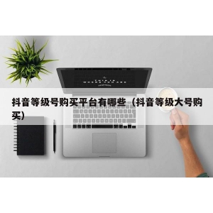抖音等级号购买平台有哪些（抖音等级大号购买）