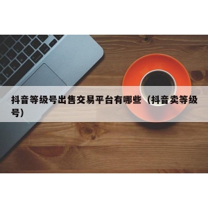 抖音等级号出售交易平台有哪些（抖音卖等级号）