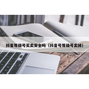 抖音等级号买卖安全吗（抖音号等级号卖掉）