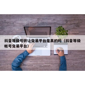 抖音等级号转让交易平台是真的吗（抖音等级帐号交易平台）