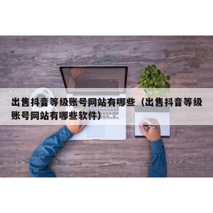 出售抖音等级账号网站有哪些（出售抖音等级账号网站有哪些软件）