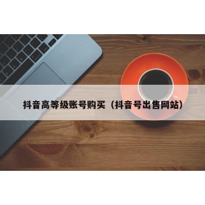 抖音高等级账号购买（抖音号出售网站）