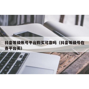 抖音等级账号平台购买可靠吗（抖音等级号在各平台买）