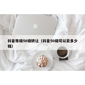 抖音等级50级转让（抖音50级可以卖多少钱）