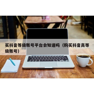 买抖音等级账号平台会知道吗（购买抖音高等级账号）