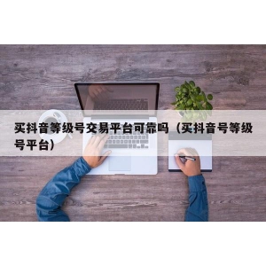 买抖音等级号交易平台可靠吗（买抖音号等级号平台）