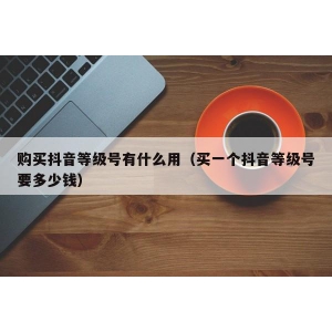 购买抖音等级号有什么用（买一个抖音等级号要多少钱）