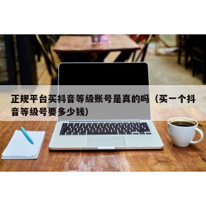 正规平台买抖音等级账号是真的吗（买一个抖音等级号要多少钱）